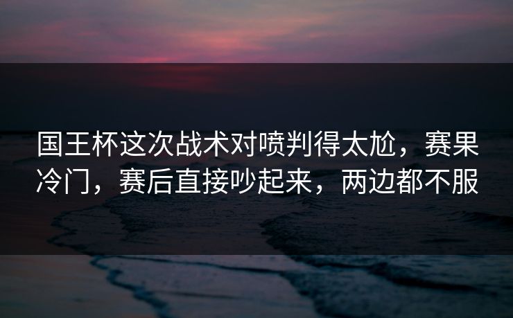国王杯这次战术对喷判得太尬，赛果冷门，赛后直接吵起来，两边都不服