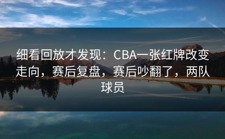 细看回放才发现：CBA一张红牌改变走向，赛后复盘，赛后吵翻了，两队球员