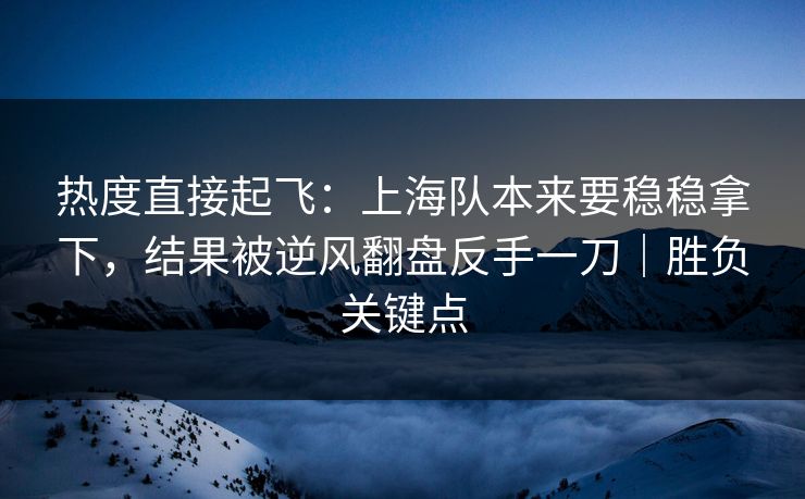 热度直接起飞：上海队本来要稳稳拿下，结果被逆风翻盘反手一刀｜胜负关键点