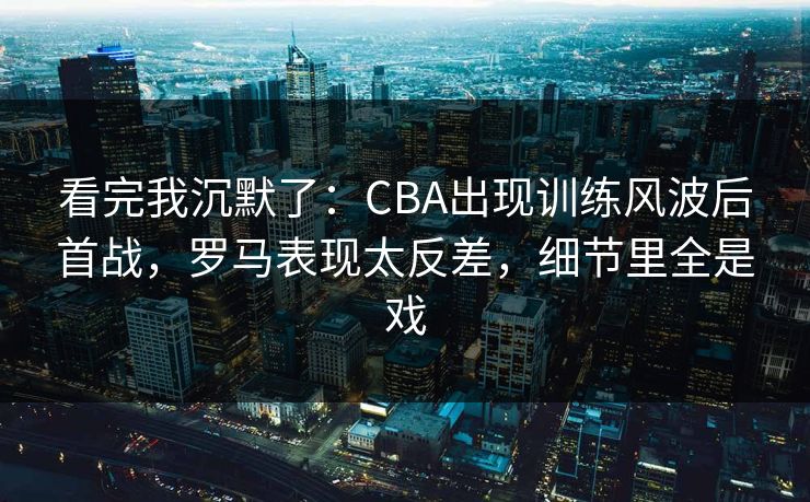 看完我沉默了：CBA出现训练风波后首战，罗马表现太反差，细节里全是戏