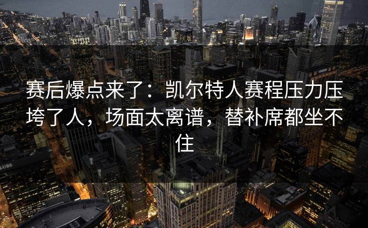 赛后爆点来了：凯尔特人赛程压力压垮了人，场面太离谱，替补席都坐不住
