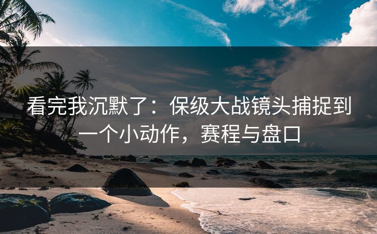 看完我沉默了：保级大战镜头捕捉到一个小动作，赛程与盘口