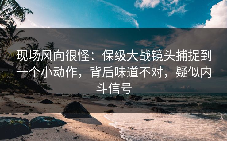 现场风向很怪：保级大战镜头捕捉到一个小动作，背后味道不对，疑似内斗信号