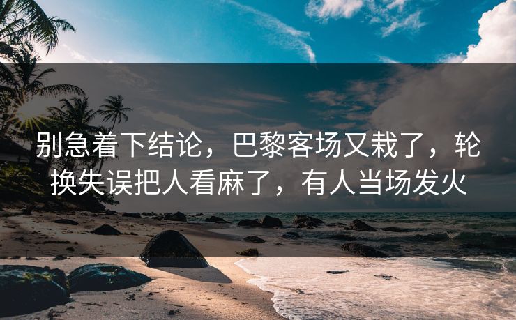 别急着下结论，巴黎客场又栽了，轮换失误把人看麻了，有人当场发火