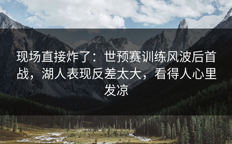 现场直接炸了：世预赛训练风波后首战，湖人表现反差太大，看得人心里发凉