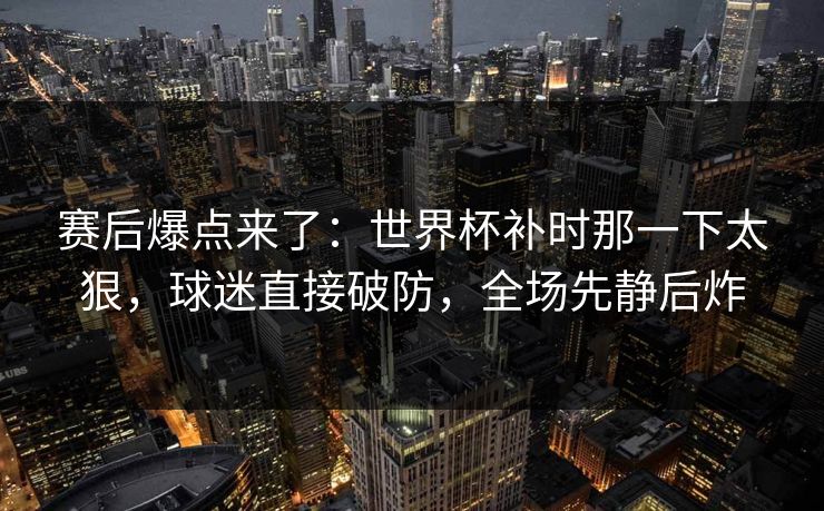 赛后爆点来了：世界杯补时那一下太狠，球迷直接破防，全场先静后炸