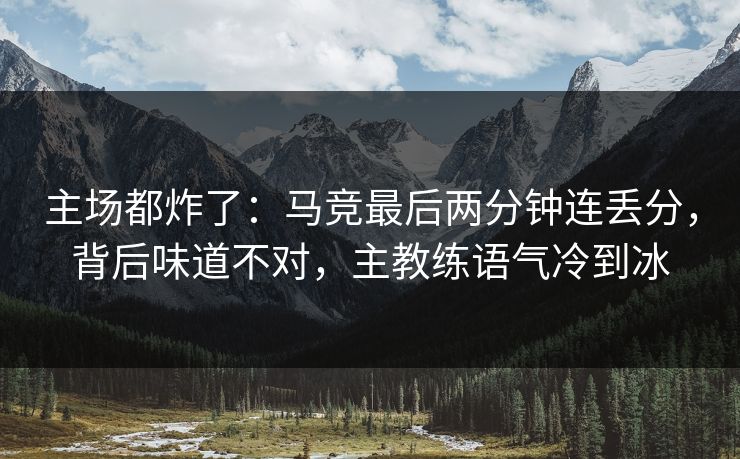 主场都炸了：马竞最后两分钟连丢分，背后味道不对，主教练语气冷到冰