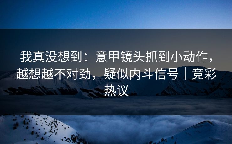 我真没想到：意甲镜头抓到小动作，越想越不对劲，疑似内斗信号｜竞彩热议