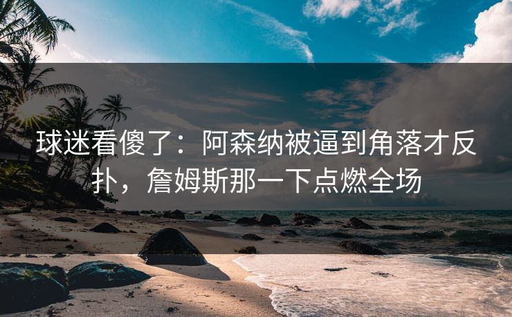 球迷看傻了：阿森纳被逼到角落才反扑，詹姆斯那一下点燃全场