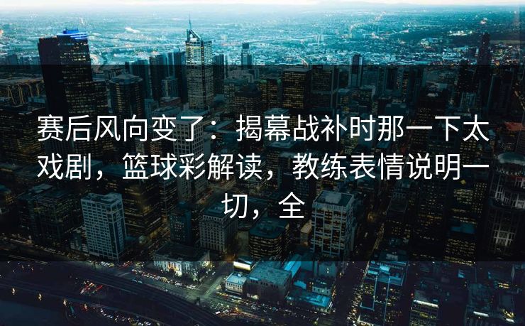 赛后风向变了：揭幕战补时那一下太戏剧，篮球彩解读，教练表情说明一切，全