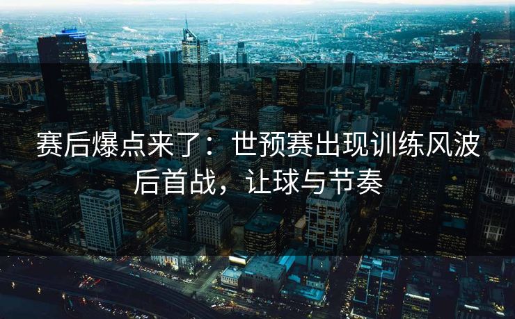 赛后爆点来了：世预赛出现训练风波后首战，让球与节奏