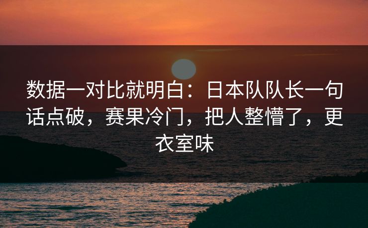 数据一对比就明白：日本队队长一句话点破，赛果冷门，把人整懵了，更衣室味