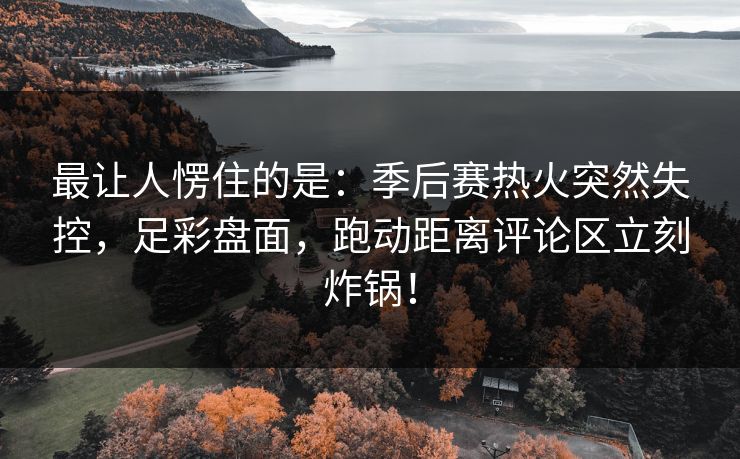 最让人愣住的是：季后赛热火突然失控，足彩盘面，跑动距离评论区立刻炸锅！