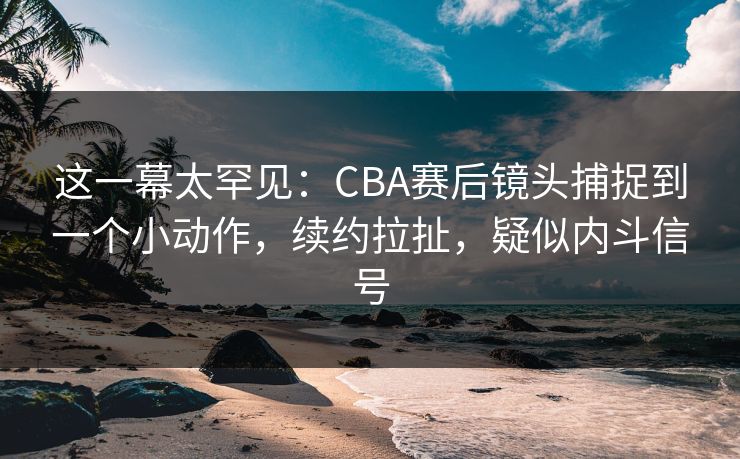 这一幕太罕见：CBA赛后镜头捕捉到一个小动作，续约拉扯，疑似内斗信号