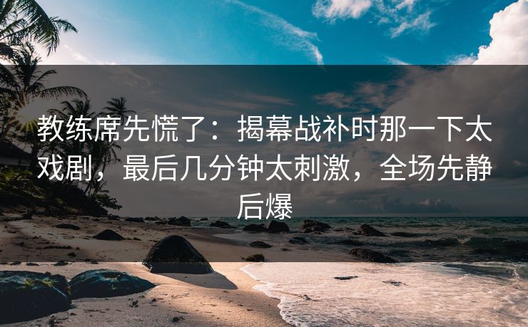 教练席先慌了：揭幕战补时那一下太戏剧，最后几分钟太刺激，全场先静后爆