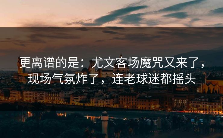 更离谱的是：尤文客场魔咒又来了，现场气氛炸了，连老球迷都摇头