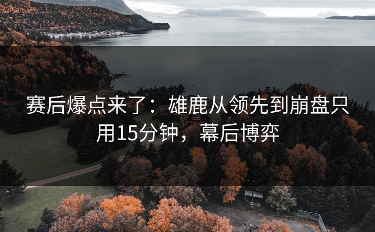 赛后爆点来了：雄鹿从领先到崩盘只用15分钟，幕后博弈