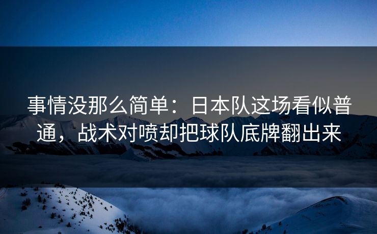 事情没那么简单：日本队这场看似普通，战术对喷却把球队底牌翻出来