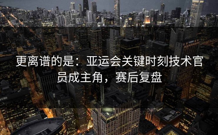 更离谱的是：亚运会关键时刻技术官员成主角，赛后复盘