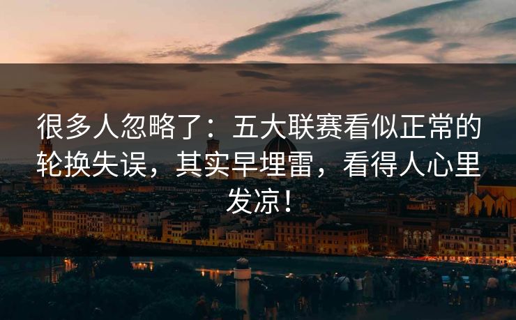 很多人忽略了：五大联赛看似正常的轮换失误，其实早埋雷，看得人心里发凉！