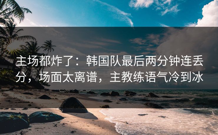 主场都炸了：韩国队最后两分钟连丢分，场面太离谱，主教练语气冷到冰