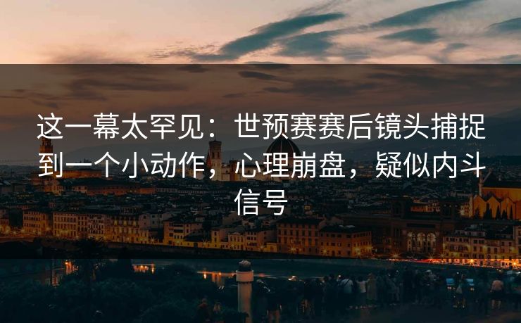 这一幕太罕见：世预赛赛后镜头捕捉到一个小动作，心理崩盘，疑似内斗信号