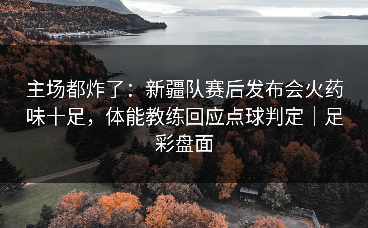 主场都炸了：新疆队赛后发布会火药味十足，体能教练回应点球判定｜足彩盘面