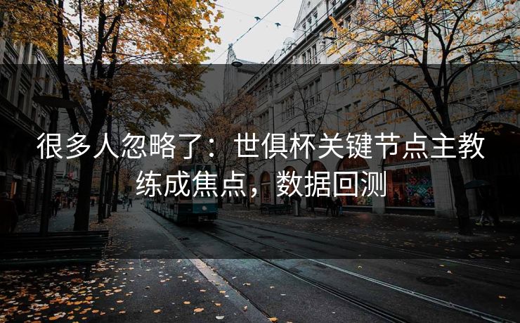 很多人忽略了：世俱杯关键节点主教练成焦点，数据回测