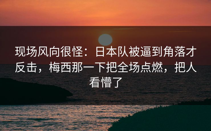 现场风向很怪：日本队被逼到角落才反击，梅西那一下把全场点燃，把人看懵了