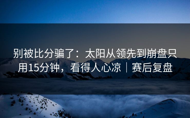 别被比分骗了：太阳从领先到崩盘只用15分钟，看得人心凉｜赛后复盘