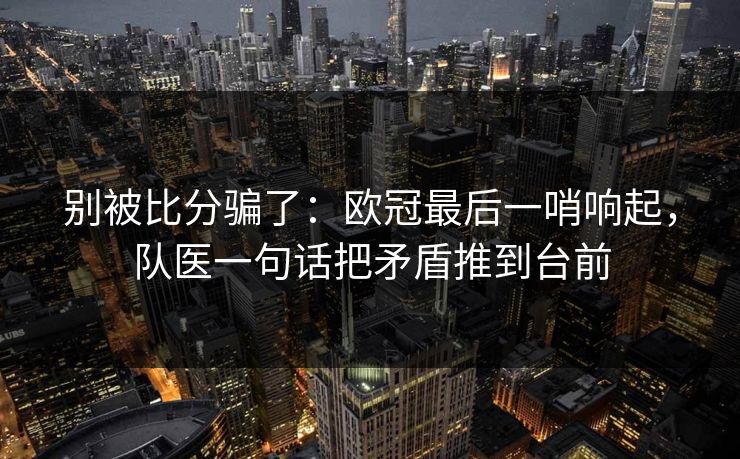 别被比分骗了：欧冠最后一哨响起，队医一句话把矛盾推到台前