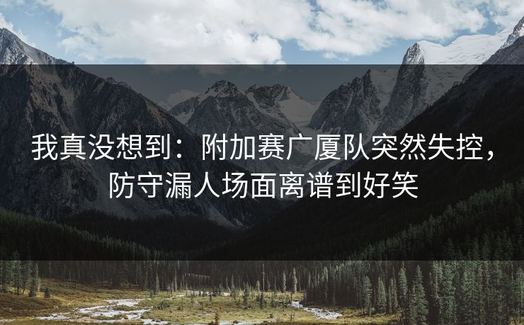 我真没想到：附加赛广厦队突然失控，防守漏人场面离谱到好笑