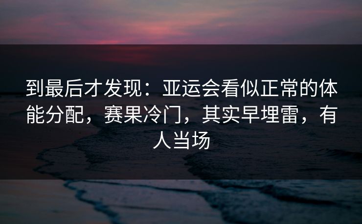 到最后才发现：亚运会看似正常的体能分配，赛果冷门，其实早埋雷，有人当场