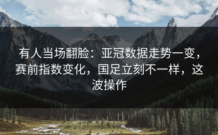 有人当场翻脸：亚冠数据走势一变，赛前指数变化，国足立刻不一样，这波操作
