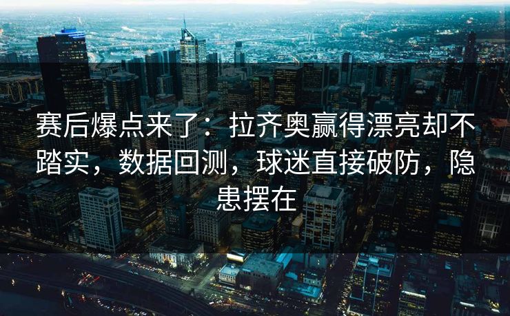赛后爆点来了：拉齐奥赢得漂亮却不踏实，数据回测，球迷直接破防，隐患摆在