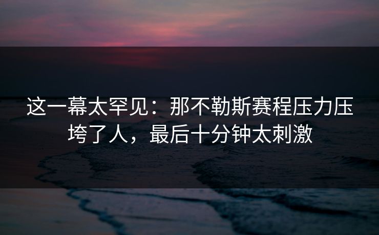 这一幕太罕见：那不勒斯赛程压力压垮了人，最后十分钟太刺激
