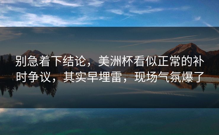 别急着下结论，美洲杯看似正常的补时争议，其实早埋雷，现场气氛爆了