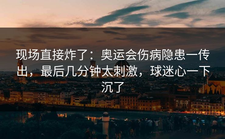 现场直接炸了：奥运会伤病隐患一传出，最后几分钟太刺激，球迷心一下沉了