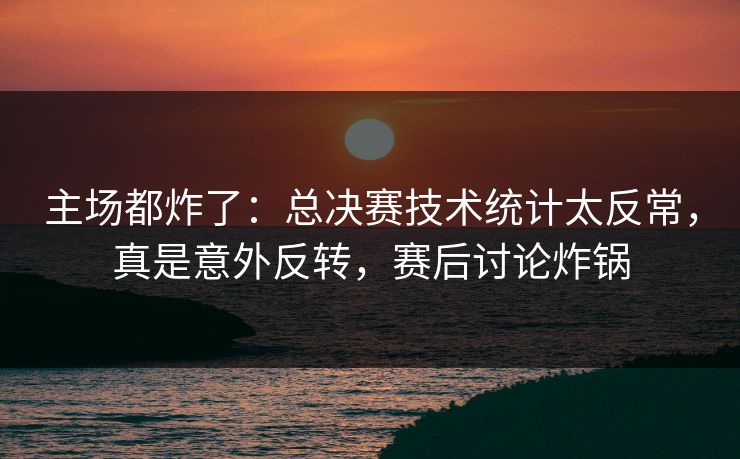 主场都炸了:总决赛技术统计太反常,真是意外反转,赛后讨论炸锅 主场都炸了:总决赛技术统计太反常,真是意外反转,赛后讨论炸锅