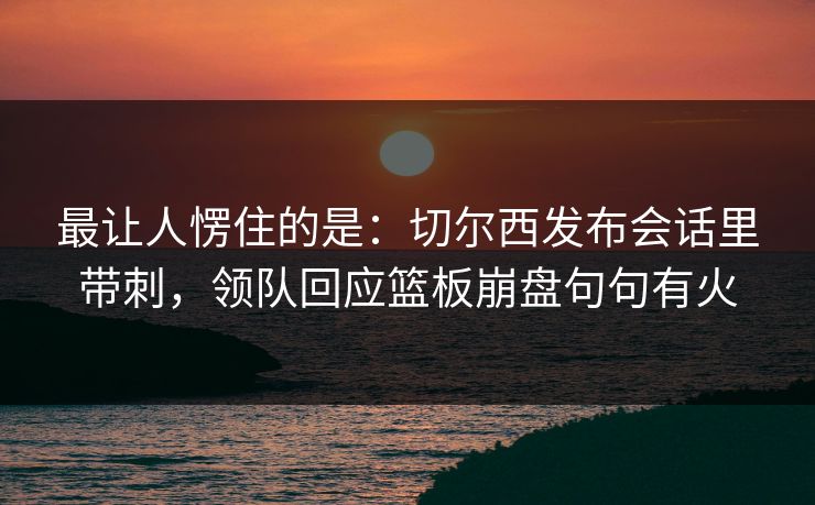 最让人愣住的是：切尔西发布会话里带刺，领队回应篮板崩盘句句有火