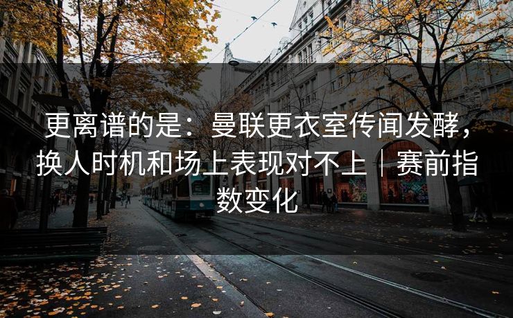更离谱的是：曼联更衣室传闻发酵，换人时机和场上表现对不上｜赛前指数变化